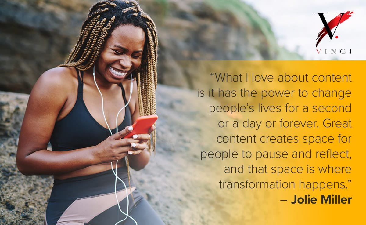 What I love about content is it has the power to change people’s lives for a second or a day or forever. Great content creates space for people to pause and reflect, and that space is where transformation happens. – Jolie Miller