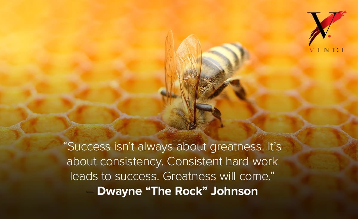 Success isn’t always about greatness. It’s about consistency. Consistent hard work leads to success. Greatness will come. – Dwayne “The Rock” Johnson